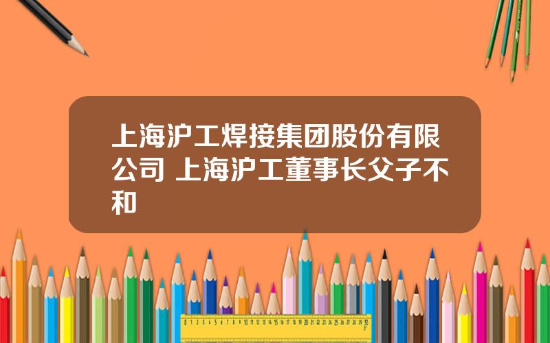 上海沪工焊接集团股份有限公司 上海沪工董事长父子不和